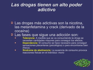 Las drogas tienen un alto poder adictivo Las drogas más adictivas son la nicotina, las metanfetamina y crack (derivado de la cocaína) Las fases que sigue una adicción son: Tolerancia:  A medida que se va consumiendo la droga se necesitan cantidades mayores para conseguir los efectos. Dependencia:  El consumo se hace necesario para conseguir sensaciones placenteras (psicológica) o para encontrarse bien (física). Síndrome de abstinencia:  La ausencia de consumo provoca reacciones físicas en el individuo:  mono 