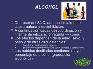 ALCOHOL Depresor del SNC, aunque inicialmente causa euforia y desinhibición.  A continuación causa descoordinación y finalmente intoxicación aguda -> coma. Los efectos dependen de la edad, sexo, y peso y de otras circunstancias: Rapidez y cantidad de la ingesta. Su efecto sedante se estimula con Cannabis o barbitúricos. Las bebidas destiladas contienen mayor porcentaje de alcohol (graduación alcohólica). 