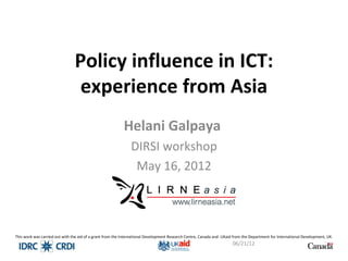 Policy influence in ICT:
                                 experience from Asia
                                                           Helani Galpaya
                                                               DIRSI workshop
                                                                May 16, 2012




This work was carried out with the aid of a grant from the International Development Research Centre, Canada and UKaid from the Department for International Development, UK.
                                                                                                                      06/21/12                                          1
 