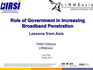 Role of Government in Increasing Broadband Penetration Lessons from Asia Helani Galpaya LIRNE asia   Lima, Peru  18 May 2011 This work was carried out with the aid of a grant from the International Development Research Centre, Canada and the Department for International Development, UK. 