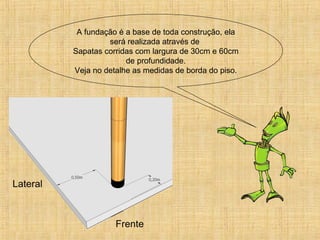 A fundação é a base de toda construção, ela
será realizada através de
Sapatas corridas com largura de 30cm e 60cm
de profundidade.
Veja no detalhe as medidas de borda do piso.
 