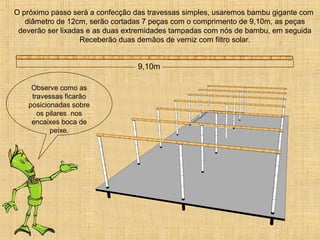 O próximo passo será a confecção das travessas simples, usaremos bambu gigante com
diâmetro de 12cm, serão cortadas 7 peças com o comprimento de 9,10m, as peças
deverão ser lixadas e as duas extremidades tampadas com nós de bambu, em seguida
Receberão duas demãos de verniz com filtro solar.
9,10m
Observe como as
travessas ficarão
posicionadas sobre
os pilares nos
encaixes boca de
peixe.
 