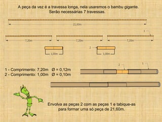 A peça da vez é a travessa longa, nela usaremos o bambu gigante.
Serão necessárias 7 travessas.
1 - Comprimento: 7,20m Ø = 0,12m
2 - Comprimento: 1,00m Ø = 0,10m
Envolva as peças 2 com as peças 1 e tabique-as
para formar uma só peça de 21,60m.
 