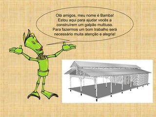 Olá amigos, meu nome é Bamba!
Estou aqui para ajudar vocês a
construírem um galpão multiuso.
Para fazermos um bom trabalho será
necessário muita atenção e alegria!
 
