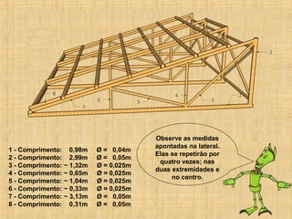 1 - Comprimento: 0,98m Ø = 0,04m
2 - Comprimento: 2,99m Ø = 0,05m
3 - Comprimento: ~ 1,32m Ø = 0,025m
4 - Comprimento: ~ 0,65m Ø = 0,025m
5 - Comprimento: ~ 1,04m Ø = 0,025m
6 - Comprimento: ~ 0,33m Ø = 0,025m
7 - Comprimento: ~ 3,13m Ø = 0,05m
8 - Comprimento: 0,31m Ø = 0,05m
Observe as medidas
apontadas na lateral.
Elas se repetirão por
quatro vezes; nas
duas extremidades e
no centro.
 