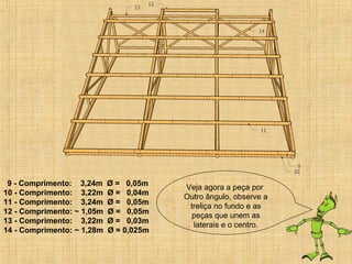 9 - Comprimento: 3,24m Ø = 0,05m
10 - Comprimento: 3,22m Ø = 0,04m
11 - Comprimento: 3,24m Ø = 0,05m
12 - Comprimento: ~ 1,05m Ø = 0,05m
13 - Comprimento: 3,22m Ø = 0,03m
14 - Comprimento: ~ 1,28m Ø = 0,025m
Veja agora a peça por
Outro ângulo, observe a
treliça no fundo e as
peças que unem as
laterais e o centro.
 
