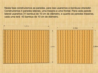 3,10m
2,90m
Nesta fase construiremos as paredes, para isso usaremos a bambusa sharader.
Construiremos 4 paredes laterais, uma traseira e uma frontal. Para cada parede
lateral usaremos 31 bambus de 10 cm de diâmetro, e quanto as paredes traseiras,
cada uma terá 43 bambus de 10 cm de diâmetro.
 