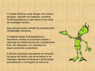 O Galpão Multiuso pode abrigar uma oficina,
garagem, depósito de materiais, produtos
hortifrutigranjeiros ou até mesmo uma usina
de reciclagem de lixo.
Sua estrutura toda modular foi projetada pelo
CERBAMBU RAVENA .
O material usado é biodegradável e
renovável, e todos os processos desde a
obtenção da matéria-prima até o acabamento
final, são baseados nos conceitos de
desenvolvimento sustentável.
A técnica construtiva apresenta um conjunto
de peças de bambu que se encaixam e se
interligam através de tabiques e perfurações,
possibilitando a montagem da estrutura.
 
