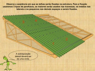 Observe a seqüência em que as telhas serão fixadas na estrutura. Para a fixação
usaremos 3 tipos de parafusos, os maiores serão usados nas travessas, os médios nas
laterais e os pequenos nos demais espaços a serem fixados.
A sobreposição
lateral deverá ser
de uma onda.
1
2
3 4
 
