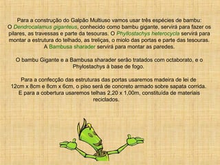 Para a construção do Galpão Multiuso vamos usar três espécies de bambu:
O Dendrocalamus giganteus, conhecido como bambu gigante, servirá para fazer os
pilares, as travessas e parte da tesouras. O Phyllostachys heterocycla servirá para
montar a estrutura do telhado, as treliças, o miolo das portas e parte das tesouras.
A Bambusa sharader servirá para montar as paredes.
O bambu Gigante e a Bambusa sharader serão tratados com octaborato, e o
Phylostachys à base de fogo.
Para a confecção das estruturas das portas usaremos madeira de lei de
12cm x 8cm e 8cm x 6cm, o piso será de concreto armado sobre sapata corrida.
E para a cobertura usaremos telhas 2,20 x 1,00m, constituída de materiais
reciclados.
 