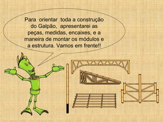 Para orientar toda a construção
do Galpão, apresentarei as
peças, medidas, encaixes, e a
maneira de montar os módulos e
a estrutura. Vamos em frente!!
 