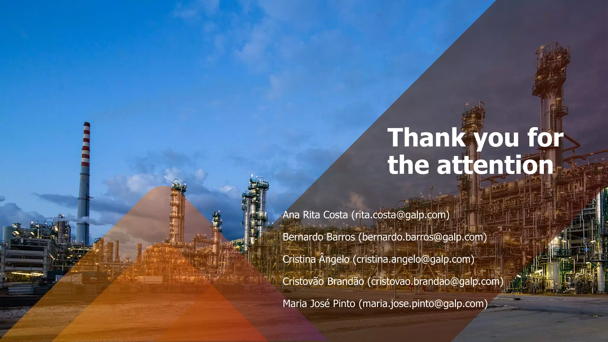 Thank you for
the attention
Ana Rita Costa (rita.costa@galp.com)
Bernardo Barros (bernardo.barros@galp.com)
Cristina Ângelo (cristina.angelo@galp.com)
Cristovão Brandão (cristovao.brandao@galp.com)
Maria José Pinto (maria.jose.pinto@galp.com)
 