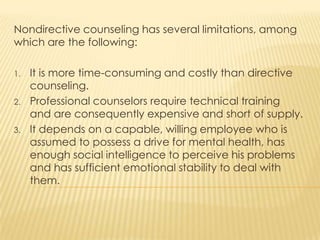 Nondirective counseling has several limitations, among
which are the following:
1. It is more time-consuming and costly than directive
counseling.
2. Professional counselors require technical training
and are consequently expensive and short of supply.
3. It depends on a capable, willing employee who is
assumed to possess a drive for mental health, has
enough social intelligence to perceive his problems
and has sufficient emotional stability to deal with
them.
 