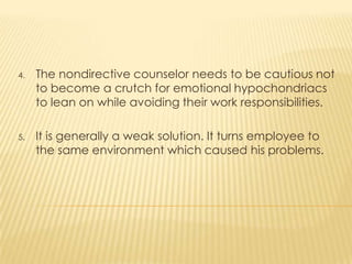 4. The nondirective counselor needs to be cautious not
to become a crutch for emotional hypochondriacs
to lean on while avoiding their work responsibilities.
5. It is generally a weak solution. It turns employee to
the same environment which caused his problems.
 