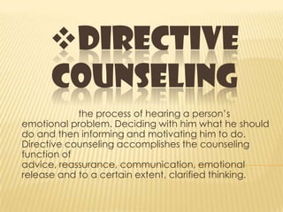 DIRECTIVE
COUNSELING
the process of hearing a person’s
emotional problem. Deciding with him what he should
do and then informing and motivating him to do.
Directive counseling accomplishes the counseling
function of
advice, reassurance, communication, emotional
release and to a certain extent, clarified thinking.
 