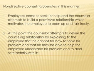 Nondirective counseling operates in this manner:
1. Employees come to seek for help and the counselor
attempts to build a permissive relationship which
motivates the employee to open up and talk freely.
2. At this point the counselor attempts to define the
counseling relationship by explaining to the
employee that he cannot tell how to solve his
problem and that he may be able to help the
employee understand his problem and to deal
satisfactorily with it;
 