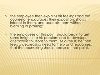 3. the employee then explains his feelings and the
counselor encourages their exposition; shows
interest in them, and accepts them without
blaming or praising;
4. the employees at this point should begin to get
some insight into his problem and to develop
alternative solutions to them. As a result, he then
feels a decreasing need for help and recognizes
that the counseling should cease at that point.
 