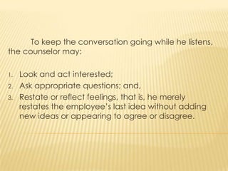 To keep the conversation going while he listens,
the counselor may:
1. Look and act interested;
2. Ask appropriate questions; and,
3. Restate or reflect feelings, that is, he merely
restates the employee’s last idea without adding
new ideas or appearing to agree or disagree.
 