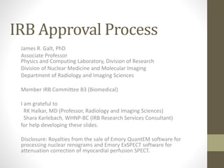 IRB Approval Process
James R. Galt, PhD
Associate Professor
Physics and Computing Laboratory, Division of Research
Division of Nuclear Medicine and Molecular Imaging
Department of Radiology and Imaging Sciences
Member IRB Committee B3 (Biomedical)
I am grateful to
RK Halkar, MD (Professor, Radiology and Imaging Sciences)
Shara Karlebach, WHNP-BC (IRB Research Services Consultant)
for help developing these slides.
Disclosure: Royalties from the sale of Emory QuantEM software for
processing nuclear renograms and Emory ExSPECT software for
attenuation correction of myocardial perfusion SPECT.
 