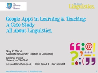 Google Apps in Learning & Teaching: 
A Case Study 
All About Linguistics. 
Gary C. Wood 
Associate University Teacher in Linguistics 
School of English 
University of Sheffield 
g.c.wood@sheffield.ac.uk | @GC_Wood | +GaryWood84 
www.allaboutlinguistics.com | @AllAboutLingx 1 
 