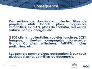 Conséquence
Des millions de données à collecter: titres de
propriété, états locatifs, plans, diagnostics
immobiliers, PV d'AG, plans de cadastre, relevés de
surface, photos, charges, etc.
2 500 clients : collectivités, sociétés foncières, SCPI,
banques, mutuelles, compagnies d'assurance,
Grands Comptes, utilisateurs, PME/PMI, riches
particuliers, etc.
Les contrats commerciaux représentent à eux seuls
plusieurs dizaines de milliers de documents.
08/10/20164
 