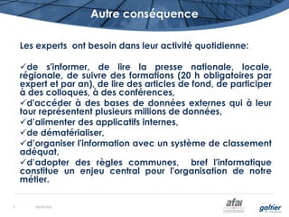 Autre conséquence
Les experts ont besoin dans leur activité quotidienne:
de s'informer, de lire la presse nationale, locale,
régionale, de suivre des formations (20 h obligatoires par
expert et par an), de lire des articles de fond, de participer
à des colloques, à des conférences,
d'accéder à des bases de données externes qui à leur
tour représentent plusieurs millions de données,
d’alimenter des applicatifs internes,
de dématérialiser,
d’organiser l'information avec un système de classement
adéquat,
d’adopter des règles communes, bref l'informatique
constitue un enjeu central pour l'organisation de notre
métier.
08/10/20165
 