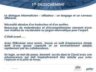 1ER ENSEIGNEMENT
Le dialogue informaticien - utilisateur : un langage et un cerveau
différents.
Nécessité absolue d'un traducteur et d'un soutien.
Beaucoup de malentendus et d'incompréhension viennent d'une
non maitrise du vocabulaire ou jargon informatique pour l’expert.
C'était avant ….
Avec DSBrowser nous avons trouve un outil d'apparence simple
doté d’une grosse capacité et un environnement adopté
rapidement par les collaborateurs.
Un login, un mot de passe, donnent accès dans le Cloud avec une
arborescence qui doit impérativement être réduite pour éviter
l’asphyxie et la perte de temps.
08/10/20167
 