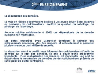 2ÈME ENSEIGNEMENT
La sécurisation des données.
La mise en réseau d'informations propres à un service ouvert à des dizaines
ou centaines de collaborateurs, soulève la question du sabotage, du
piratage, de l'abordage.
Aucune solution satisfaisante à 100% car dépendante de la donnée
humaine non maitrisable.
Les pistes explorées avec DSBrowser consistent à signaler des
prélèvements anormaux, des flux suspects et naturellement à posséder
plusieurs serveurs dans différents endroits.
La dissuasion avant le conflit: nous informons les collaborateurs d'outils de
contrôle sur le rapt des données. Le prix à payer d'une productivité
importante, d'une mutualisation des données, est d'accepter une part de
risques dans la transmission de données par des collaborateurs présents ou
sur le point de quitter l'entreprise.
08/10/20168
 