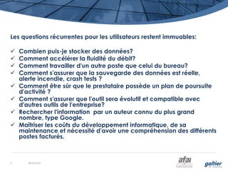 Les questions récurrentes pour les utilisateurs restent immuables:
 Combien puis-je stocker des données?
 Comment accélérer la fluidité du débit?
 Comment travailler d'un autre poste que celui du bureau?
 Comment s'assurer que la sauvegarde des données est réelle,
alerte incendie, crash tests ?
 Comment être sûr que le prestataire possède un plan de poursuite
d'activité ?
 Comment s'assurer que l'outil sera évolutif et compatible avec
d'autres outils de l'entreprise?
 Rechercher l'information par un auteur connu du plus grand
nombre, type Google.
 Maîtriser les coûts du développement informatique, de sa
maintenance et nécessité d'avoir une compréhension des différents
postes facturés.
08/10/20169
 