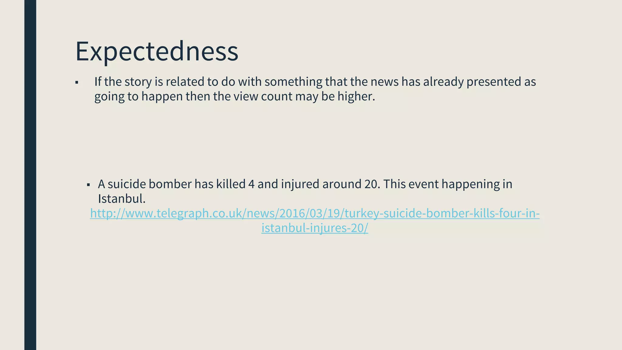 Expectedness
■ If the story is related to do with something that the news has already presented as
going to happen then the view count may be higher.
■ A suicide bomber has killed 4 and injured around 20. This event happening in
Istanbul.
http://www.telegraph.co.uk/news/2016/03/19/turkey-suicide-bomber-kills-four-in-
istanbul-injures-20/
 