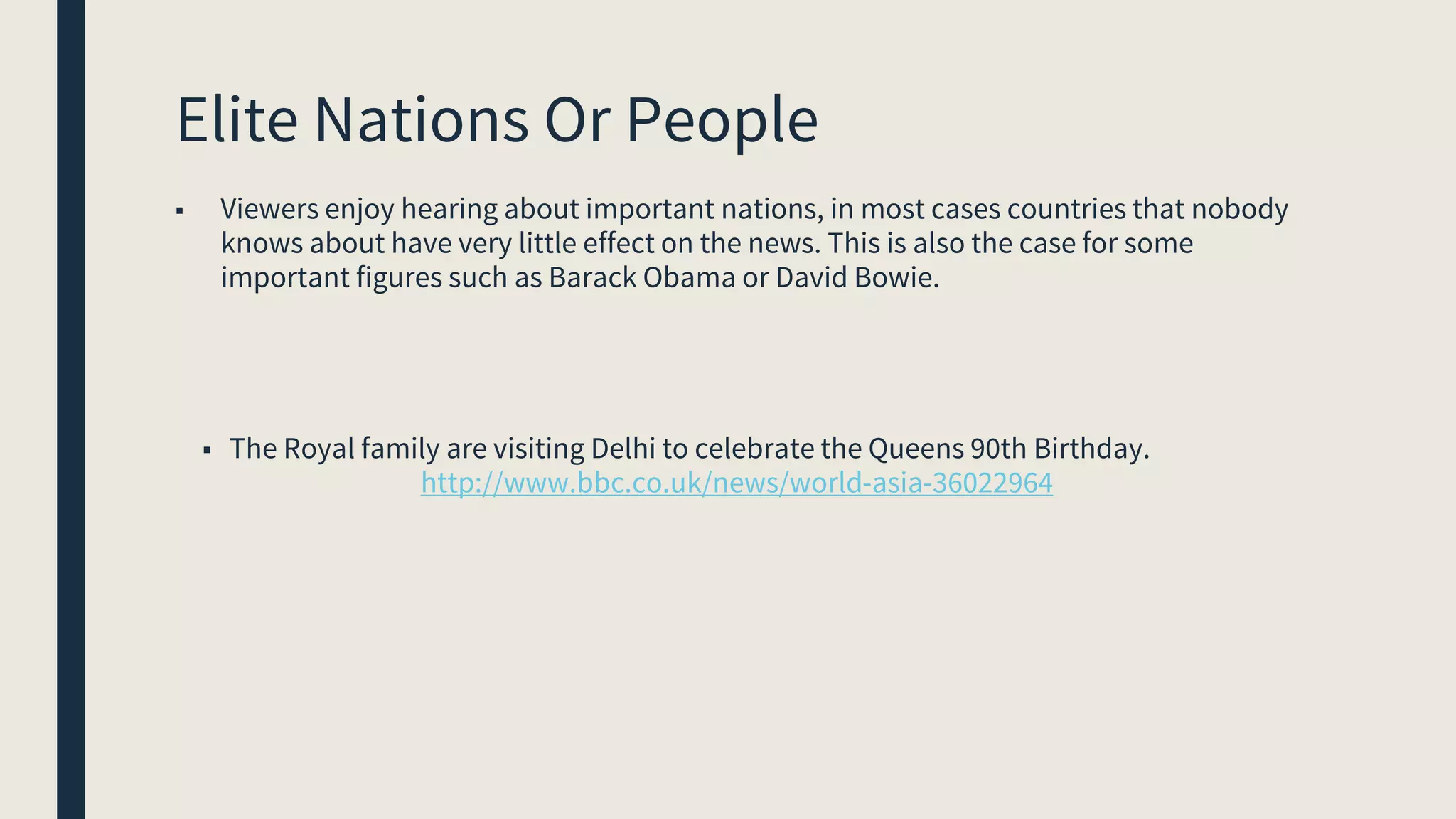 Elite Nations Or People
■ Viewers enjoy hearing about important nations, in most cases countries that nobody
knows about have very little effect on the news. This is also the case for some
important figures such as Barack Obama or David Bowie.
■ The Royal family are visiting Delhi to celebrate the Queens 90th Birthday.
http://www.bbc.co.uk/news/world-asia-36022964
 