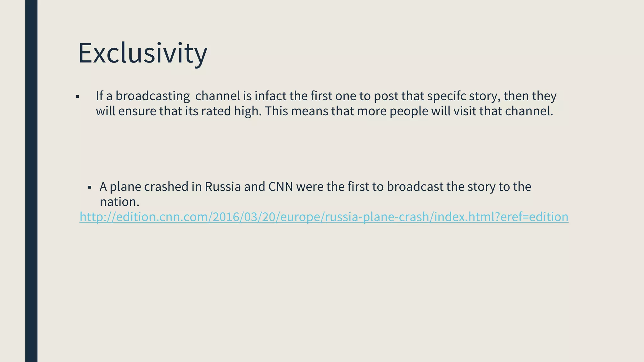 Exclusivity
■ If a broadcasting channel is infact the first one to post that specifc story, then they
will ensure that its rated high. This means that more people will visit that channel.
■ A plane crashed in Russia and CNN were the first to broadcast the story to the
nation.
http://edition.cnn.com/2016/03/20/europe/russia-plane-crash/index.html?eref=edition
 