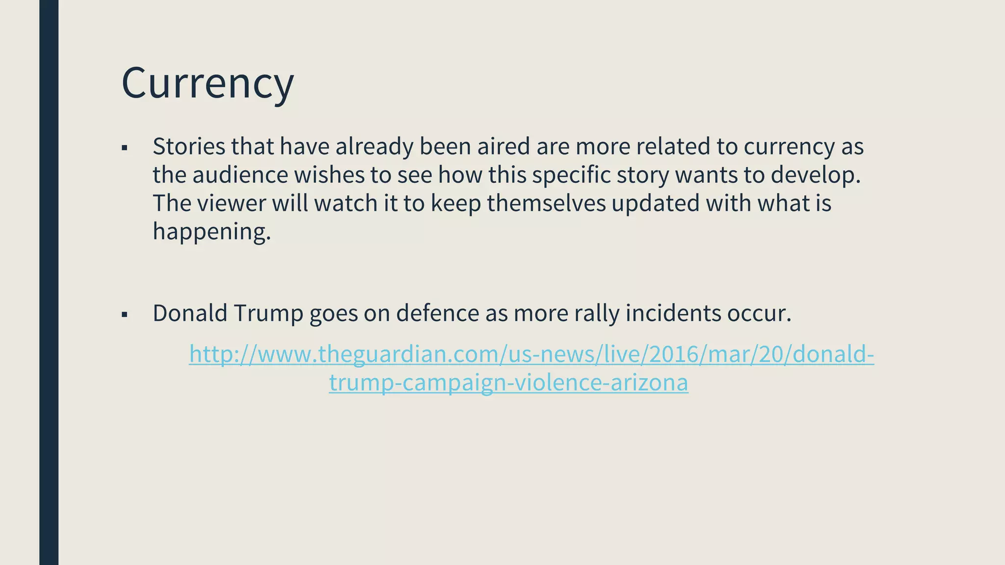 Currency
■ Stories that have already been aired are more related to currency as
the audience wishes to see how this specific story wants to develop.
The viewer will watch it to keep themselves updated with what is
happening.
■ Donald Trump goes on defence as more rally incidents occur.
http://www.theguardian.com/us-news/live/2016/mar/20/donald-
trump-campaign-violence-arizona
 