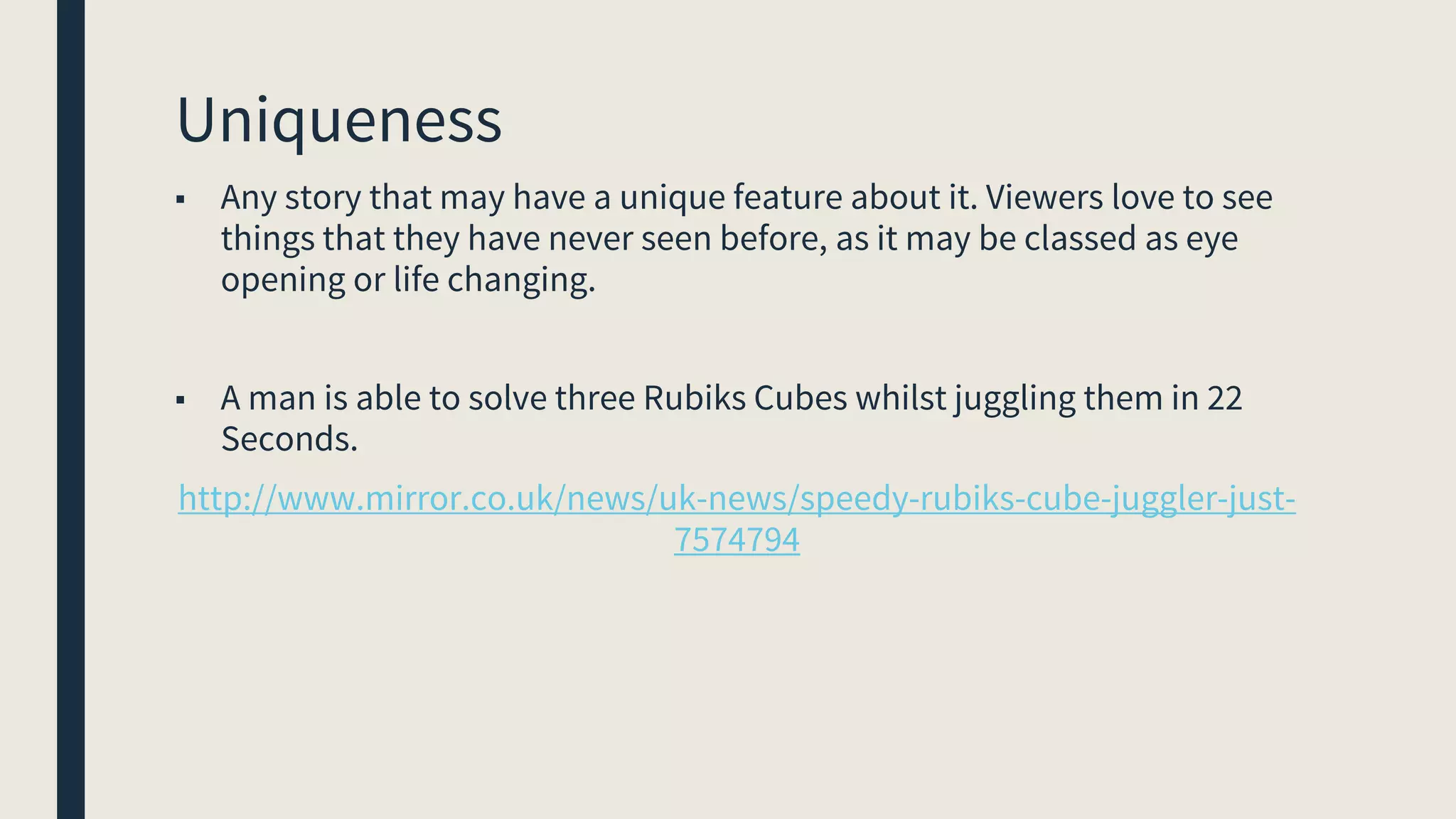 Uniqueness
■ Any story that may have a unique feature about it. Viewers love to see
things that they have never seen before, as it may be classed as eye
opening or life changing.
■ A man is able to solve three Rubiks Cubes whilst juggling them in 22
Seconds.
http://www.mirror.co.uk/news/uk-news/speedy-rubiks-cube-juggler-just-
7574794
 