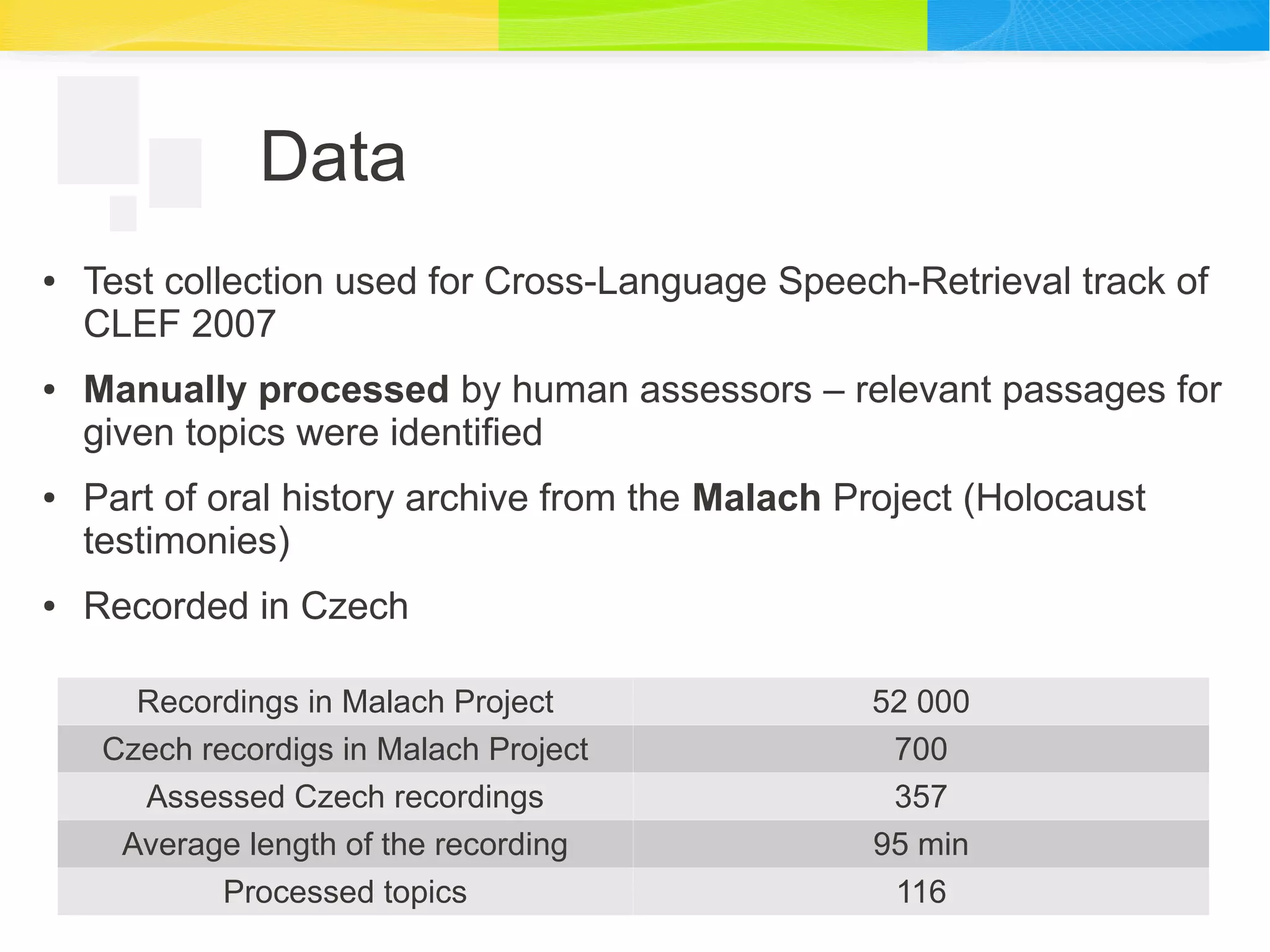 Data
● Test collection used for Cross-Language Speech-Retrieval track of
CLEF 2007
● Manually processed by human assessors – relevant passages for
given topics were identified
● Part of oral history archive from the Malach Project (Holocaust
testimonies)
● Recorded in Czech
Recordings in Malach Project 52 000
Czech recordigs in Malach Project 700
Assessed Czech recordings 357
Average length of the recording 95 min
Processed topics 116
 
