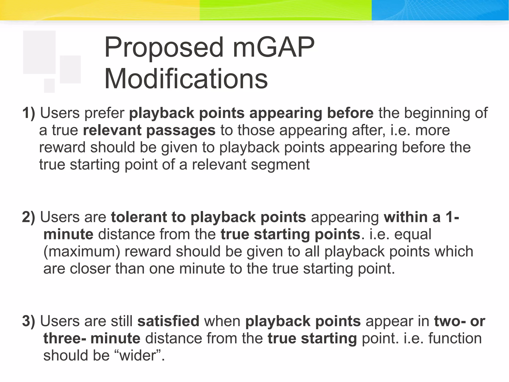 Proposed mGAP
Modifications
1) Users prefer playback points appearing before the beginning of
a true relevant passages to those appearing after, i.e. more
reward should be given to playback points appearing before the
true starting point of a relevant segment
2) Users are tolerant to playback points appearing within a 1-
minute distance from the true starting points. i.e. equal
(maximum) reward should be given to all playback points which
are closer than one minute to the true starting point.
3) Users are still satisfied when playback points appear in two- or
three- minute distance from the true starting point. i.e. function
should be “wider”.
 