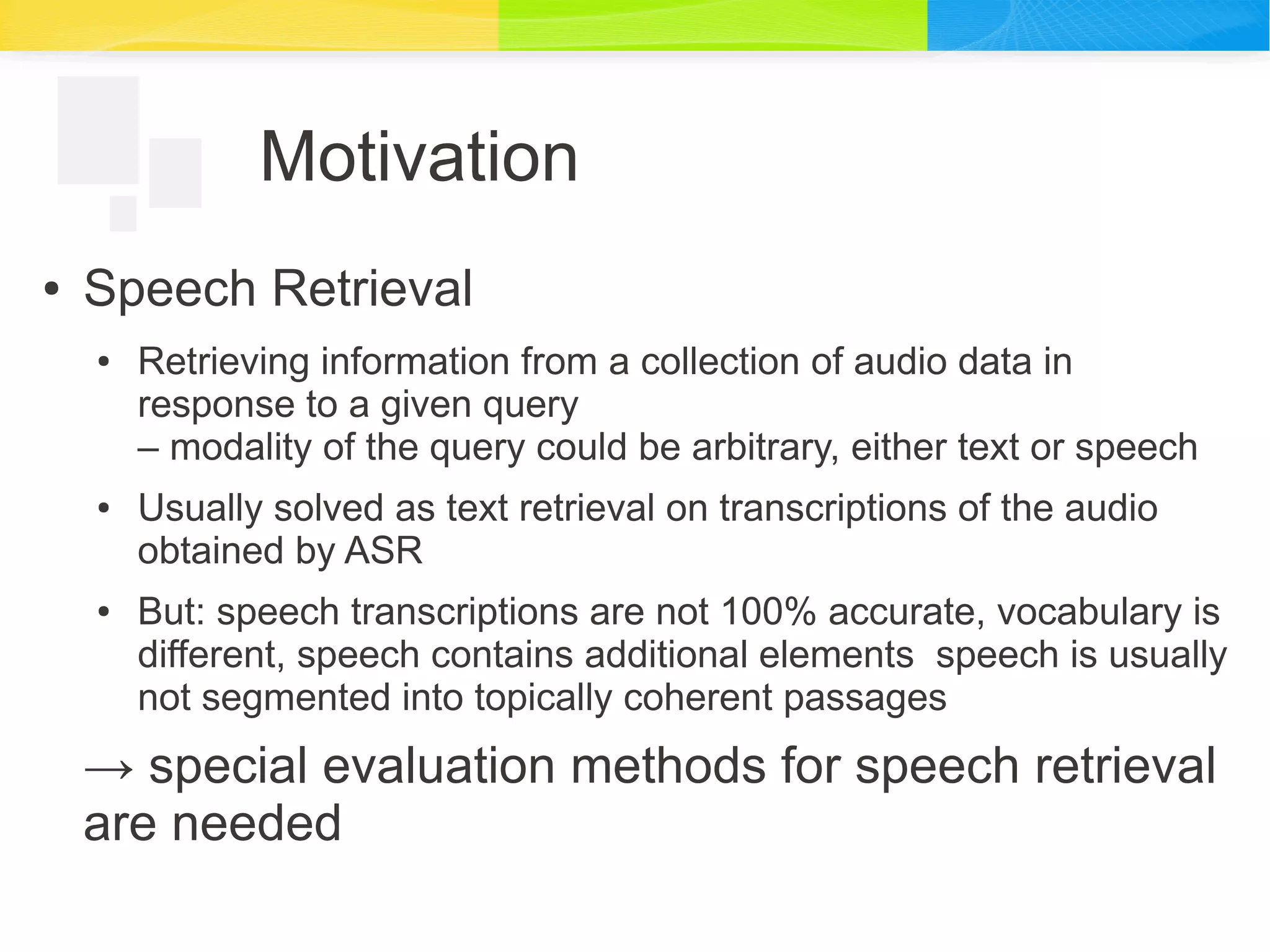 Motivation
● Speech Retrieval
● Retrieving information from a collection of audio data in
response to a given query
– modality of the query could be arbitrary, either text or speech
● Usually solved as text retrieval on transcriptions of the audio
obtained by ASR
● But: speech transcriptions are not 100% accurate, vocabulary is
different, speech contains additional elements speech is usually
not segmented into topically coherent passages
→ special evaluation methods for speech retrieval
are needed
 
