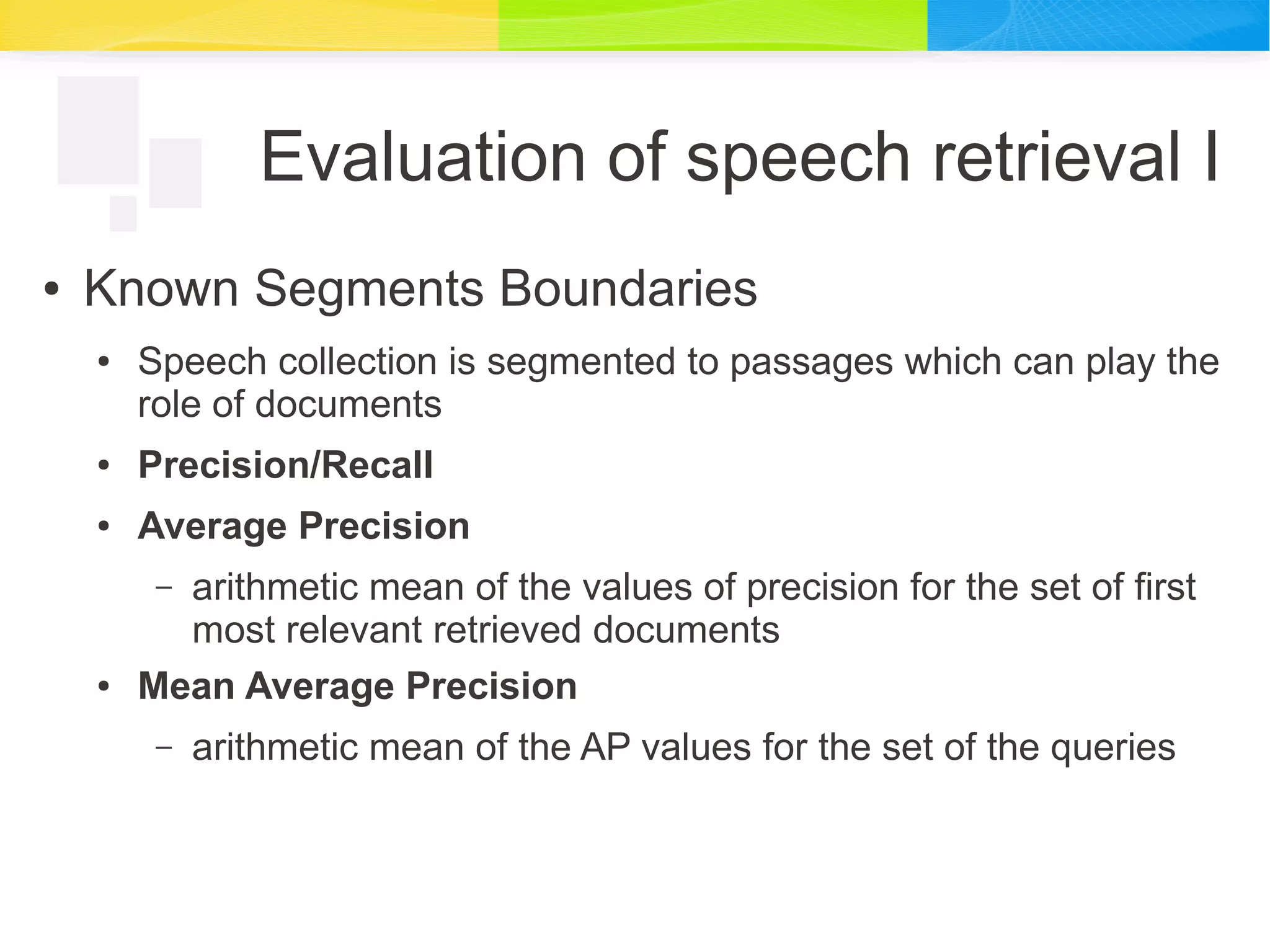 Evaluation of speech retrieval I
● Known Segments Boundaries
● Speech collection is segmented to passages which can play the
role of documents
● Precision/Recall
● Average Precision
– arithmetic mean of the values of precision for the set of first
most relevant retrieved documents
● Mean Average Precision
– arithmetic mean of the AP values for the set of the queries
 