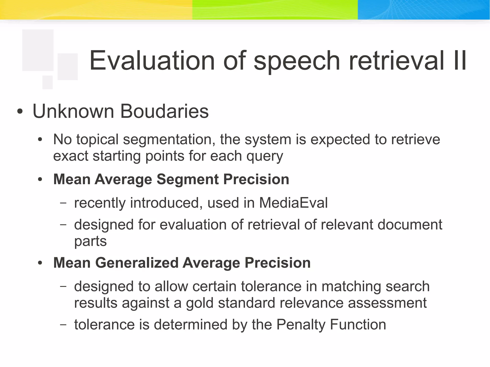 Evaluation of speech retrieval II
● Unknown Boudaries
● No topical segmentation, the system is expected to retrieve
exact starting points for each query
● Mean Average Segment Precision
– recently introduced, used in MediaEval
– designed for evaluation of retrieval of relevant document
parts
● Mean Generalized Average Precision
– designed to allow certain tolerance in matching search
results against a gold standard relevance assessment
– tolerance is determined by the Penalty Function
 