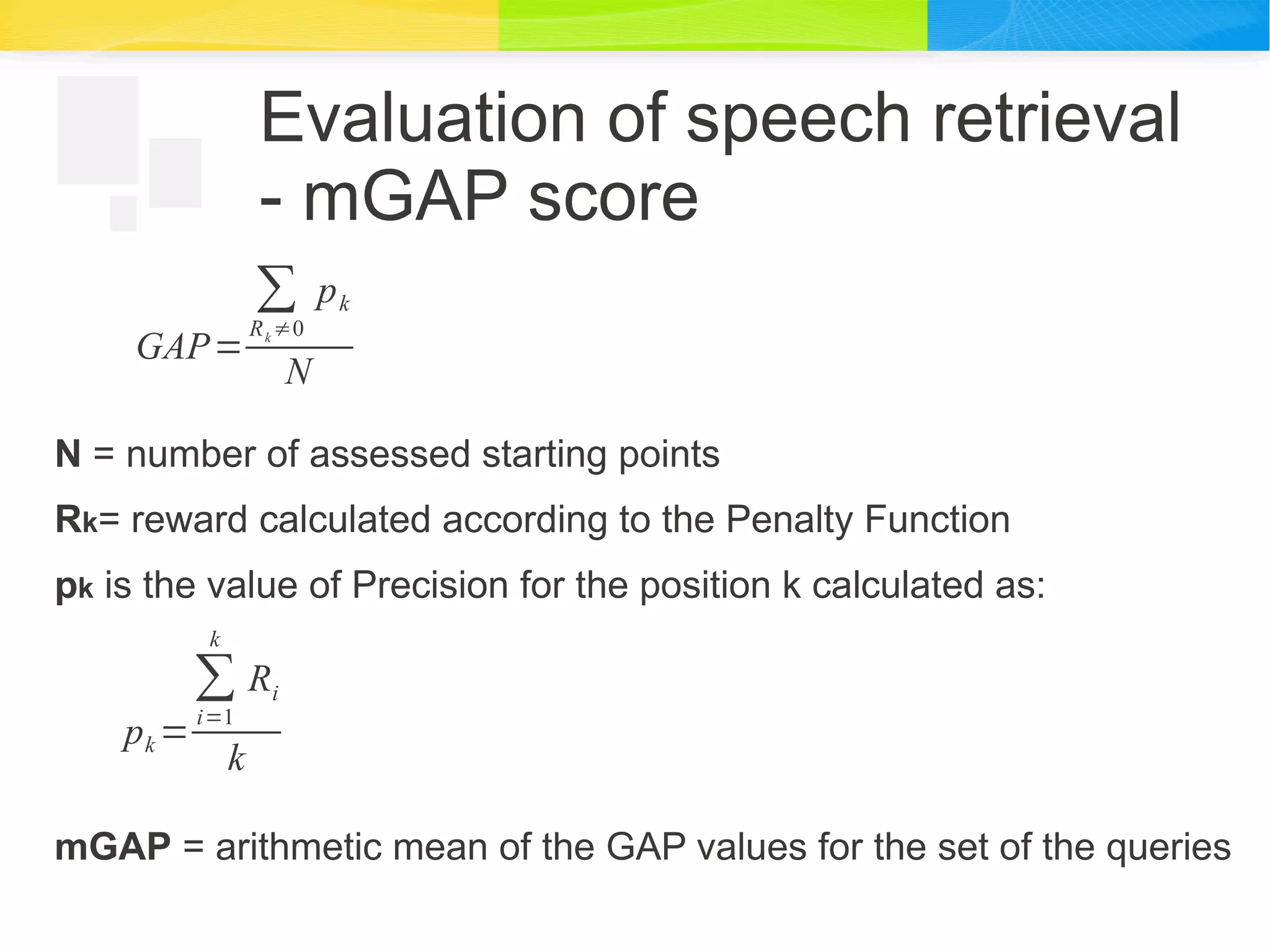 Evaluation of speech retrieval
- mGAP score
N = number of assessed starting points
Rk= reward calculated according to the Penalty Function
pk is the value of Precision for the position k calculated as:
mGAP = arithmetic mean of the GAP values for the set of the queries
GAP=
∑
Rk ≠0
pk
N
pk =
∑
i=1
k
Ri
k
 