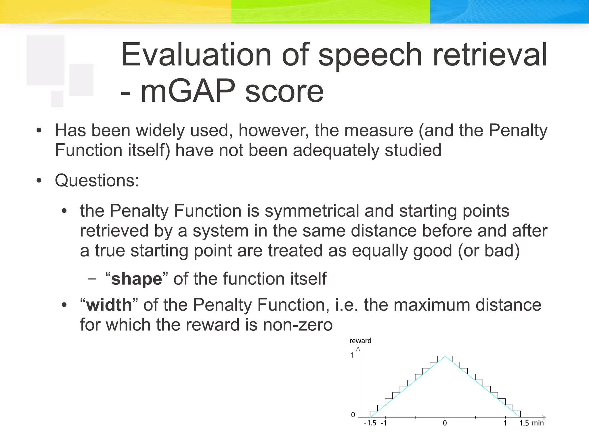 Evaluation of speech retrieval
- mGAP score
● Has been widely used, however, the measure (and the Penalty
Function itself) have not been adequately studied
● Questions:
● the Penalty Function is symmetrical and starting points
retrieved by a system in the same distance before and after
a true starting point are treated as equally good (or bad)
– “shape” of the function itself
● “width” of the Penalty Function, i.e. the maximum distance
for which the reward is non-zero
 