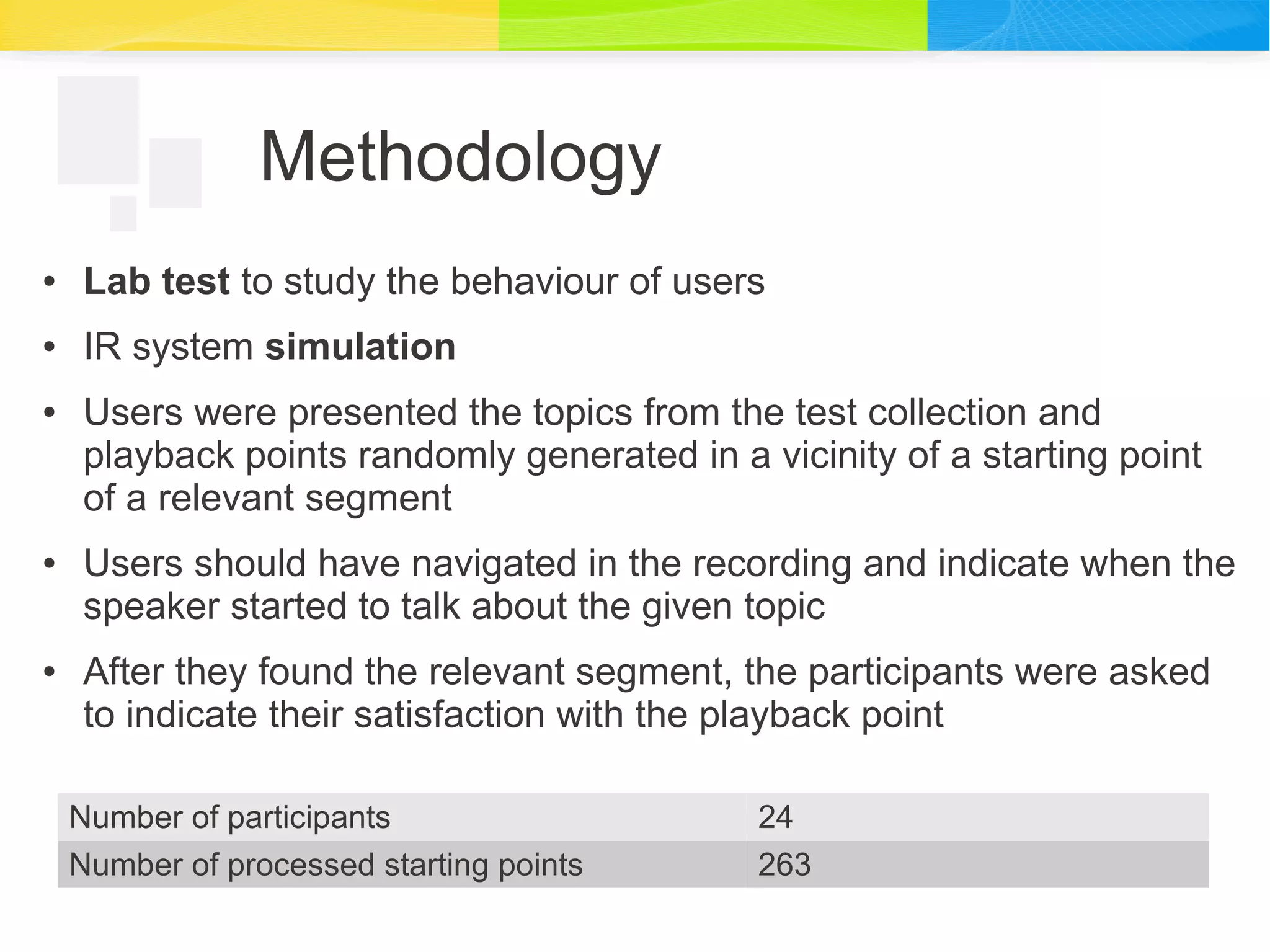 Methodology
● Lab test to study the behaviour of users
● IR system simulation
● Users were presented the topics from the test collection and
playback points randomly generated in a vicinity of a starting point
of a relevant segment
● Users should have navigated in the recording and indicate when the
speaker started to talk about the given topic
● After they found the relevant segment, the participants were asked
to indicate their satisfaction with the playback point
Number of participants 24
Number of processed starting points 263
 
