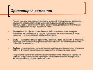 Ориентиры  компании После того как  анализ внутренней и внешней среды фирмы завершен, компания определяет основные ориентиры своей дальнейшей деятельности.  Всю совокупность ориентиров деятельности компании можно разделить на три основных типа: Видение  — это философия бизнеса, обоснование существования компании, не сама цель, а скорее ощущение наличия основной цели. Видение — это желаемая  картина будущего. Цели  —  наиболее общие ориентиры деятельности компании  в плановом периоде, достижение которых предполагается в  полном объеме или в большей своей части; Задачи  —  конкретные, количественно измеряемые ориентиры, описания работ и функций по выполнению заданий в  определенные сроки. Разработка стратегии предполагает определение видения и  целей. В рамках  оперативного планирования компания намечает конкретные задачи для каждого участника работы. 