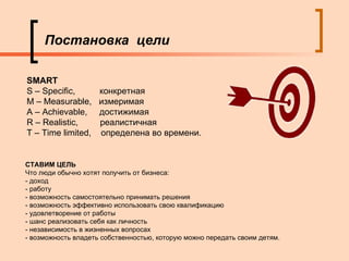 Постановка  цели SMART S – Specific,  конкретная M – Measurable,  измеримая A – Achievable,  достижимая  R – Realistic,  реалистичная T – Time limited,  определена во времени. СТАВИМ ЦЕЛЬ Что люди обычно хотят получить от бизнеса:  - доход  - работу  - возможность самостоятельно принимать решения  - возможность эффективно использовать свою квалификацию  - удовлетворение от работы  - шанс реализовать себя как личность  - независимость в жизненных вопросах  - возможность владеть собственностью, которую можно передать своим детям.  
