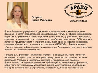 Елена  Галушко – учредитель  и  директор  консалтинговой  компании «Арлен».  Компания  с  2000г  предоставляет  консалтинговые  услуги  в  сферах  менеджмента,  маркетинга,  финансов  и  инвестиционной  деятельности,  управления  персоналом,  стратегии  и  инноваций  для  украинских  и  зарубежных  заказчиков.  ООО  «Арлен» является  представителем  и  стратегическим  партнером  в  Украине  норвежской  компании «Norront a.s.»  и  испанского  холдинга  «GBS-TIG».  Также  компания «Арлен» является  официальным  представителем  Ассоциации  частных  инвесторов  Украины  в  Днепропетровской  обл.  Галушко Е.И.  руководит  компанией  «Арлен»  с  ее создания, также  является  партнером  и  директором  по  международному  развитию  Ассоциации  частных  инвесторов  Украины  и  экспертом  конкурса  «Инновационный  прорыв».  Елена  - автор  39  научно-практических  публикаций по менеджменту, финансам, маркетингу, антикризисному управлению, спикер международных конференций, тренер по антикризисному управлению, контроллингу, бизнес-планированию.  www.arlen.dp.ua Галушко  Елена  Игоревна 