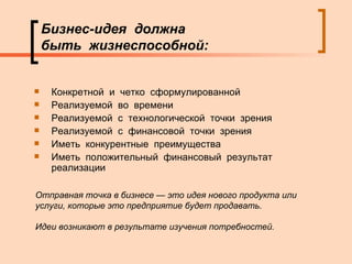 Бизнес-идея  должна  быть  жизнеспособной: Конкретной  и  четко  сформулированной Реализуемой  во  времени  Реализуемой  с  технологической  точки  зрения Реализуемой  с  финансовой  точки  зрения Иметь  конкурентные  преимущества Иметь  положительный  финансовый  результат  реализации  Отправная точка в бизнесе — это идея нового продукта или услуги, которые это предприятие будет продавать. Идеи возникают в результате изучения потребностей. 