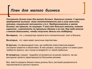 План  для  малого  бизнеса Во-первых,  что  у инициатора проекта есть положительный  опыт в бизнесе.  Во-вторых,  что  идея имеет рыночные перспективы.  В-третьих,  что финансовый план, как наиболее ответственный раздел, составлен грамотно и объективно. В нем указано, сколько денег и в какие сроки требуется проекту, как и когда их возвратят и с какой прибылью.  В-четвертых,  следует  подробно остановиться на рисках проекта, так как венчурные проекты характеризуются большими рисками.  Все  вместе разделы бизнес-плана должны быть системой доказательств перспективности данного проекта.  Составить бизнес-план для малого бизнеса  довольно сложно. У крупного предприятия высокий  запас непотопляемости уже в силу величины активов, социальной значимости и т.п. Предприниматель в малом бизнесе, как правило, не защищен. У него нет больших активов, главная гарантия - известность по прошлым сделкам и он сам. Ему надо многим  и многое доказывать, чтобы получить деньги или поддержку: 