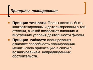 Принципы  планирования Принцип точности.  Планы должны быть конкретизированы и детализированы в той степени, в какой позволяют внешние и внутренние условия деятельности фирмы. Принцип  гибкости   планирования означает способность планирования менять свою ориентацию в связи с возникновением  непредвиденных обстоятельств. 