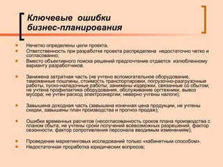 Ключевые  ошибки  бизнес-планирования Нечетко определены цели проекта. Ответственность при разработке проекта распределена  недостаточно четко и согласованно; Вместо объективного поиска решений предпочтение отдается  излюбленному варианту разработчиков. Занижена затратная часть (не учтено вспомогательное оборудование, таможенные пошлины, стоимость транспортировки, погрузочно-разгрузочные работы, пуско-наладочные работы; занижены издержки, связанные со сбытом; не учтена профилактика оборудования, обслуживание оргтехники, вывоз мусора; не учтен расход электроэнергии; неверно учтены налоги);  Завышена доходная часть (завышена конечная цена продукции, не учтены скидки, завышены план производства и прогноз продаж);  Ошибки временных расчетов (несогласованность сроков плана производства с планом сбыта, не учтены сроки получений всевозможных разрешений, фактор сезонности, фактор сопротивления персонала вводимым изменениям);  Проведение маркетинговых исследований только «кабинетным способом».  Недостаточная проработка юридических вопросов;    