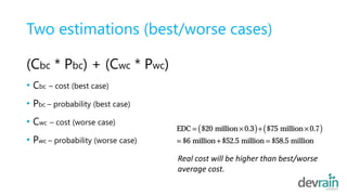 Two estimations (best/worse cases)
(Cbc * Pbc) + (Cwc * Pwc)
• Cbc – cost (best case)
• Pbc – probability (best case)
• Cwc – cost (worse case)
• Pwc – probability (worse case)
Real cost will be higher than best/worse
average cost.
 